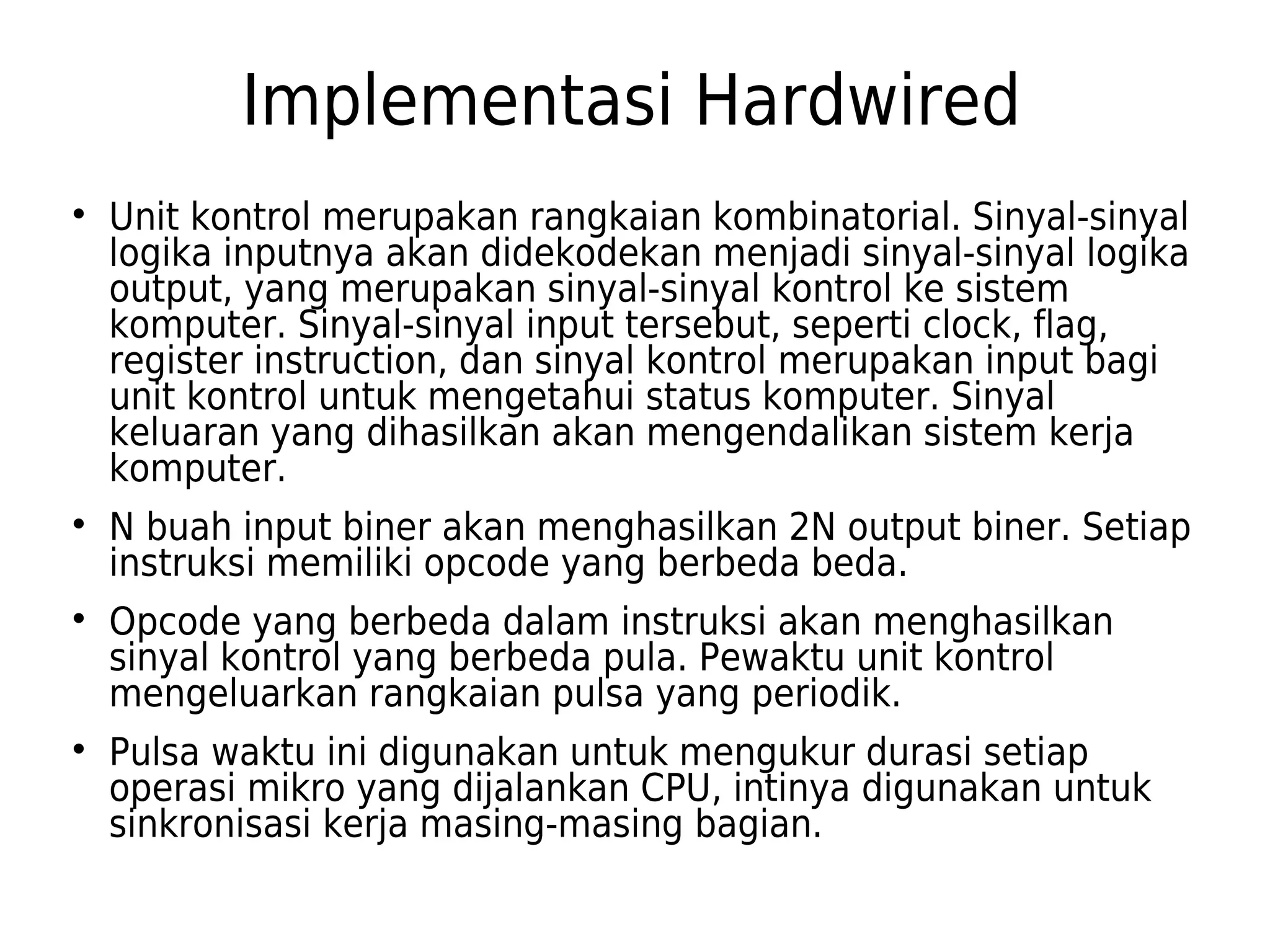 Implementasi Hardwired 
 Unit kontrol merupakan rangkaian kombinatorial. Sinyal-sinyal 
logika inputnya akan didekodekan menjadi sinyal-sinyal logika 
output, yang merupakan sinyal-sinyal kontrol ke sistem 
komputer. Sinyal-sinyal input tersebut, seperti clock, flag, 
register instruction, dan sinyal kontrol merupakan input bagi 
unit kontrol untuk mengetahui status komputer. Sinyal 
keluaran yang dihasilkan akan mengendalikan sistem kerja 
komputer. 
 N buah input biner akan menghasilkan 2N output biner. Setiap 
instruksi memiliki opcode yang berbeda beda. 
 Opcode yang berbeda dalam instruksi akan menghasilkan 
sinyal kontrol yang berbeda pula. Pewaktu unit kontrol 
mengeluarkan rangkaian pulsa yang periodik. 
 Pulsa waktu ini digunakan untuk mengukur durasi setiap 
operasi mikro yang dijalankan CPU, intinya digunakan untuk 
sinkronisasi kerja masing-masing bagian. 
 