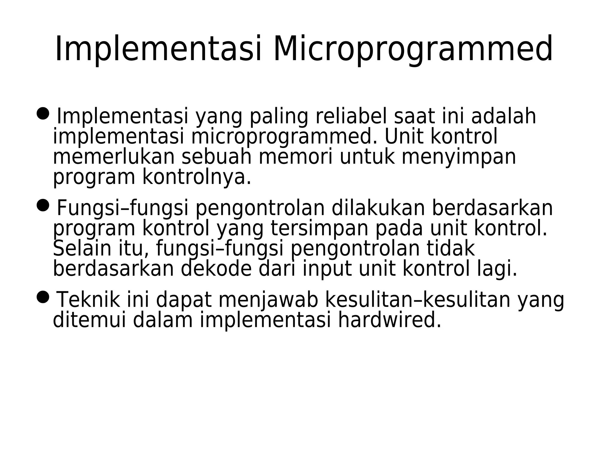 Implementasi Microprogrammed 
Implementasi yang paling reliabel saat ini adalah 
implementasi microprogrammed. Unit kontrol 
memerlukan sebuah memori untuk menyimpan 
program kontrolnya. 
Fungsi–fungsi pengontrolan dilakukan berdasarkan 
program kontrol yang tersimpan pada unit kontrol. 
Selain itu, fungsi–fungsi pengontrolan tidak 
berdasarkan dekode dari input unit kontrol lagi. 
Teknik ini dapat menjawab kesulitan–kesulitan yang 
ditemui dalam implementasi hardwired. 
 
