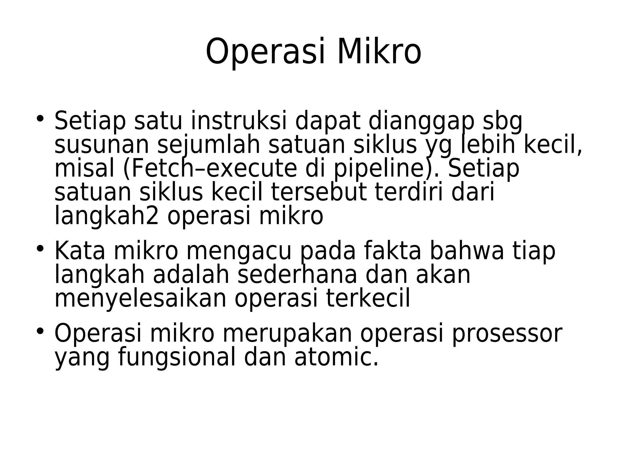 Operasi Mikro 
 Setiap satu instruksi dapat dianggap sbg 
susunan sejumlah satuan siklus yg lebih kecil, 
misal (Fetch–execute di pipeline). Setiap 
satuan siklus kecil tersebut terdiri dari 
langkah2 operasi mikro 
 Kata mikro mengacu pada fakta bahwa tiap 
langkah adalah sederhana dan akan 
menyelesaikan operasi terkecil 
 Operasi mikro merupakan operasi prosessor 
yang fungsional dan atomic. 
 