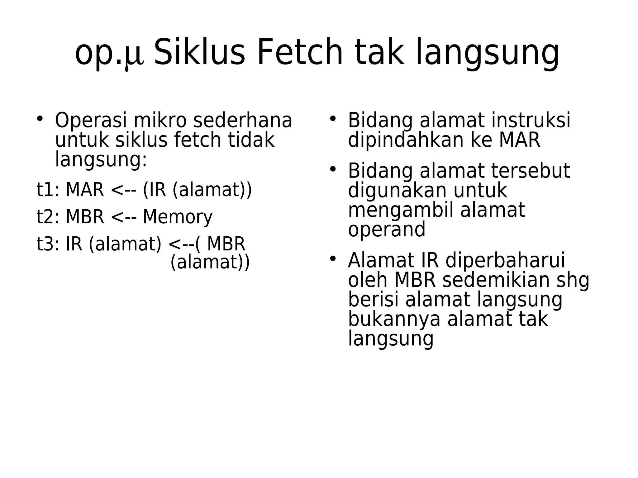 op.m Siklus Fetch tak langsung 
 Operasi mikro sederhana 
untuk siklus fetch tidak 
langsung: 
t1: MAR <-- (IR (alamat)) 
t2: MBR <-- Memory 
t3: IR (alamat) <--( MBR 
(alamat)) 
 Bidang alamat instruksi 
dipindahkan ke MAR 
 Bidang alamat tersebut 
digunakan untuk 
mengambil alamat 
operand 
 Alamat IR diperbaharui 
oleh MBR sedemikian shg 
berisi alamat langsung 
bukannya alamat tak 
langsung 
 