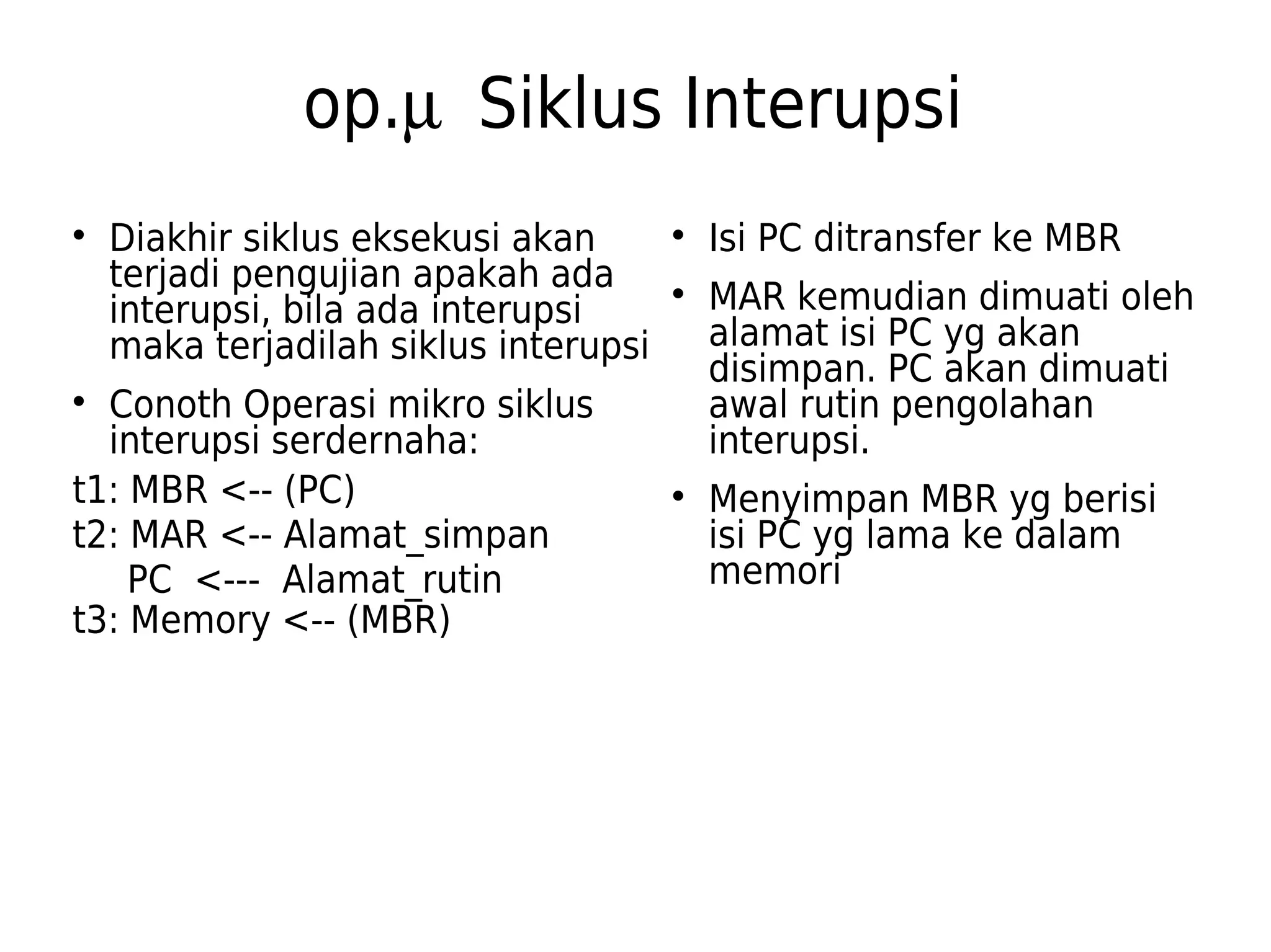 op.m  Siklus Interupsi 
 Diakhir siklus eksekusi akan 
terjadi pengujian apakah ada 
interupsi, bila ada interupsi 
maka terjadilah siklus interupsi 
 Conoth Operasi mikro siklus 
interupsi serdernaha: 
t1: MBR <-- (PC) 
t2: MAR <-- Alamat_simpan 
PC <--- Alamat_rutin 
t3: Memory <-- (MBR) 
 Isi PC ditransfer ke MBR 
 MAR kemudian dimuati oleh 
alamat isi PC yg akan 
disimpan. PC akan dimuati 
awal rutin pengolahan 
interupsi. 
 Menyimpan MBR yg berisi 
isi PC yg lama ke dalam 
memori 
 