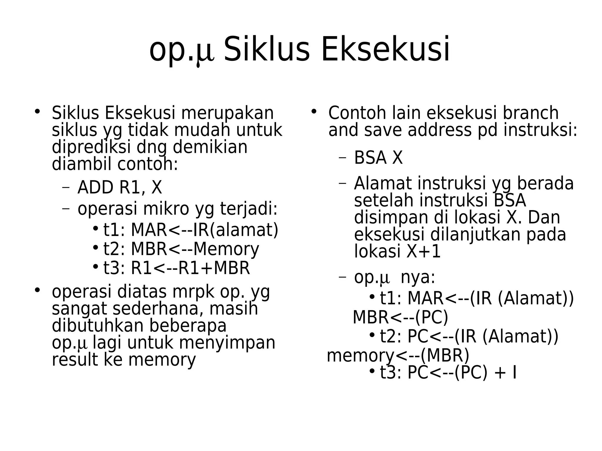 op.m Siklus Eksekusi 
 Siklus Eksekusi merupakan 
siklus yg tidak mudah untuk 
diprediksi dng demikian 
diambil contoh: 
- ADD R1, X 
- operasi mikro yg terjadi: 
 t1: MAR<--IR(alamat) 
 t2: MBR<--Memory 
 t3: R1<--R1+MBR 
 operasi diatas mrpk op. yg 
sangat sederhana, masih 
dibutuhkan beberapa 
op.m lagi untuk menyimpan 
result ke memory 
 Contoh lain eksekusi branch 
and save address pd instruksi: 
- BSA X 
- Alamat instruksi yg berada 
setelah instruksi BSA 
disimpan di lokasi X. Dan 
eksekusi dilanjutkan pada 
lokasi X+1 
- op.m nya: 
 t1: MAR<--(IR (Alamat)) 
MBR<--(PC) 
 t2: PC<--(IR (Alamat)) 
memory<--(MBR) 
 t3: PC<--(PC) + I 
 