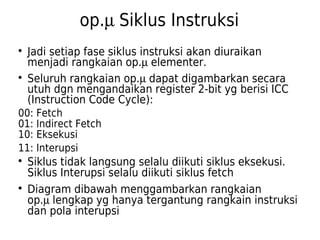 op.m Siklus Instruksi 
 Jadi setiap fase siklus instruksi akan diuraikan 
menjadi rangkaian op.m elementer. 
 Seluruh rangkaian op.m dapat digambarkan secara 
utuh dgn mengandaikan register 2-bit yg berisi ICC 
(Instruction Code Cycle): 
00: Fetch 
01: Indirect Fetch 
10: Eksekusi 
11: Interupsi 
 Siklus tidak langsung selalu diikuti siklus eksekusi. 
Siklus Interupsi selalu diikuti siklus fetch 
 Diagram dibawah menggambarkan rangkaian 
op.m lengkap yg hanya tergantung rangkain instruksi 
dan pola interupsi 
 