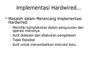 Implementasi Hardwired... 
 Masalah dalam Merancang Implementasi 
Hardwired: 
- Memiliki kompleksitas dalam pengurutan dan 
operasi mikronya 
- Sulit didesain dan dilakukan pengetesan 
- Tidak fleksibel 
- Sulit untuk menambahkan instruksi baru 
 