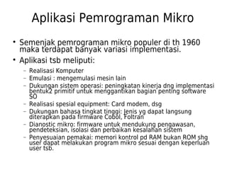 Aplikasi Pemrograman Mikro 
 Semenjak pemrograman mikro populer di th 1960 
maka terdapat banyak variasi implementasi. 
 Aplikasi tsb meliputi: 
- Realisasi Komputer 
- Emulasi : mengemulasi mesin lain 
- Dukungan sistem operasi: peningkatan kinerja dng implementasi 
bentuk2 primitif untuk menggantikan bagian penting software 
SO 
- Realisasi spesial equipment: Card modem, dsg 
- Dukungan bahasa tingkat tinggi: Jenis yg dapat langsung 
diterapkan pada firmware Cobol, Foltran 
- Dianostic mikro: firmware untuk mendukung pengawasan, 
pendeteksian, isolasi dan perbaikan kesalahan sistem 
- Penyesuaian pemakai: memori kontrol pd RAM bukan ROM shg 
user dapat melakukan program mikro sesuai dengan keperluan 
user tsb. 
 