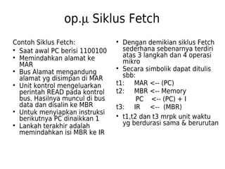 op.m Siklus Fetch 
Contoh Siklus Fetch: 
 Saat awal PC berisi 1100100 
 Memindahkan alamat ke 
MAR 
 Bus Alamat mengandung 
alamat yg disimpan di MAR 
 Unit kontrol mengeluarkan 
perintah READ pada kontrol 
bus. Hasilnya muncul di bus 
data dan disalin ke MBR 
 Untuk menyiapkan instruksi 
berikutnya PC dinaikkan 1 
 Lankah terakhir adalah 
memindahkan isi MBR ke IR 
 Dengan demikian siklus Fetch 
sederhana sebenarnya terdiri 
atas 3 langkah dan 4 operasi 
mikro 
 Secara simbolik dapat ditulis 
sbb: 
t1: MAR <-- (PC) 
t2: MBR <-- Memory 
PC <-- (PC) + I 
t3: IR <-- (MBR) 
 t1,t2 dan t3 mrpk unit waktu 
yg berdurasi sama & berurutan 
 