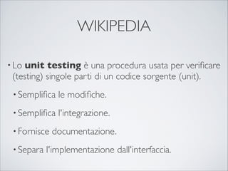 WIKIPEDIA

• Lounit testing è una procedura usata per veriﬁcare
 (testing) singole parti di un codice sorgente (unit).
 • Sempliﬁca   le modiﬁche.
 • Sempliﬁca   l'integrazione.
 • Fornisce   documentazione.
 • Separa   l'implementazione dall'interfaccia.
 