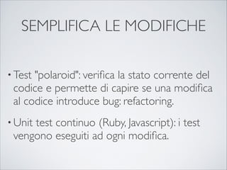 SEMPLIFICA LE MODIFICHE

• Test"polaroid": veriﬁca la stato corrente del
 codice e permette di capire se una modiﬁca
 al codice introduce bug: refactoring.
• Unit
     test continuo (Ruby, Javascript): i test
 vengono eseguiti ad ogni modiﬁca.
 