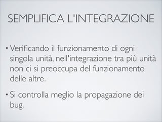 SEMPLIFICA L'INTEGRAZIONE

• Veriﬁcando   il funzionamento di ogni
 singola unità, nell'integrazione tra più unità
 non ci si preoccupa del funzionamento
 delle altre.
• Si
   controlla meglio la propagazione dei
 bug.
 