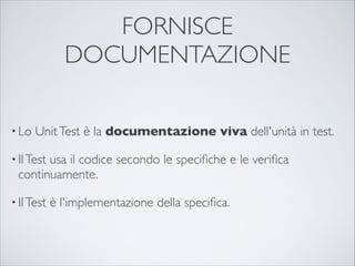 FORNISCE
              DOCUMENTAZIONE

• Lo   Unit Test è la documentazione viva dell'unità in test.

• Il Test
       usa il codice secondo le speciﬁche e le veriﬁca
 continuamente.

• Il Test   è l'implementazione della speciﬁca.
 