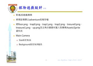 shapethefuture
 新增2D遊戲專案
 將預設場景以adventure名稱存檔
 將floor.png、trap0.png、trap1.png、trap2.png、tresure0.png、
treasure1.png、up.png及主角分鏡素材滙入到專案AssetsSprite
資料夾
 Main Camera
 Size設定為16
 Background設定為深藍色
探險遊戲設計 2/2
11 Wu, ShyiShiou Dept. of E.E., NKUT
 