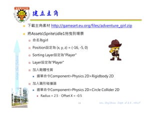 shapethefuture
 下載主角素材 http://gameart.eu.org/files/adventure_girl.zip
 將AssetsSpriteidle1拖曳到場景
 命名為girl
 Position設定為 (x, y, z) = (-16, -5, 0)
 Sorting Layer設定為"Player"
 Layer設定為"Player"
 加入剛體性質
 選單命令Component>Physics 2D>Rigidbody 2D
 加入圓形碰撞器
 選單命令Component>Physics 2D>Circle Collider 2D
 Radius = 2.5，Offset X = -0.5
建立主角
14 Wu, ShyiShiou Dept. of E.E., NKUT
 