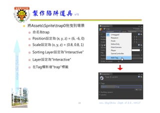 shapethefuture
 將AssetsSpritetrap0拖曳到場景
 命名為trap
 Position設定為 (x, y, z) = (6, -6, 0)
 Scale設定為 (x, y, z) = (0.8, 0.8, 1)
 Sorting Layer設定為"Interactive"
 Layer設定為"Interactive"
 在Tag欄新增"trap"標籤
製作陷阱道具 1/2
18 Wu, ShyiShiou Dept. of E.E., NKUT
 