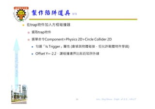 shapethefuture
 在trap物件加入方框碰撞器
 選取trap物件
 選單命令Component>Physics 2D>Circle Collider 2D
 勾選「Is Trigger」屬性 (會偵測物體碰接，但允許剛體物件穿過)
 Offset Y=-2.2，讓碰撞邊界比貼近陷阱外緣
製作陷阱道具 2/2
19 Wu, ShyiShiou Dept. of E.E., NKUT
 