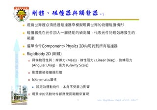 shapethefuture
 遊戲世界裡必須透過碰撞器來模擬現實世界的物體碰撞情形
 碰撞器是在元件加入⼀層透明的偵測層，代表元件物理效應發⽣的
範圍
 選單命令Component>Physics 2D內可找到所有碰撞器
 Rigidbody 2D (剛體)
 具備物理性質：摩擦力 (Mass)、線性阻力 ( Linear Drag)、旋轉阻力
(Angular Drag)、重力 (Gravity Scale)
 剛體會被碰撞器阻擋
 IsKinematic屬性
 設定為運動物件，本身不受重力影響
 埸景中的活動物件都應使用剛體來實現
剛體、碰撞器與觸發器 1/3
2 Wu, ShyiShiou Dept. of E.E., NKUT
 