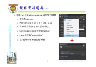 shapethefuture
 將AssetsSpritetreasures0拖曳到場景
 命名為treasure
 Position設定為 (x, y, z) = (21, -6, 0)
 Scale設定為 (x, y, z) = (0.6, 0.6, 1)
 Sorting Layer設定為"Interactive"
 Layer設定為"Interactive"
 在Tag欄新增"treasure"標籤
製作寶箱道具 1/6
21 Wu, ShyiShiou Dept. of E.E., NKUT
 