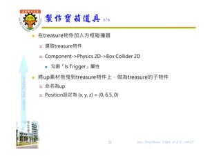 shapethefuture
 在treasure物件加入方框碰撞器
 選取treasure物件
 Component->Physics 2D->Box Collider 2D
 勾選「Is Trigger」屬性
 將up素材拖曳到treasure物件上，做為treasure的子物件
 命名為up
 Position設定為 (x, y, z) = (0, 6.5, 0)
製作寶箱道具 2/6
22 Wu, ShyiShiou Dept. of E.E., NKUT
 