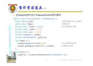 shapethefuture
 在treasure物件加入TreasureControl程式腳本
public class TreasureControl : MonoBehaviour {
public Sprite open; //寶箱已開啟之Sprite圖片
public bool isOpen; //寶箱狀態
private bool _isShow = false; //指示箭頭顯示旗號
private float _alpha = 0.0f;
private float _da = -0.01f;
private GameObject _prompt;
private SpriteRenderer _upSprite;
void Awake () {
_prompt=GameObject.Find("up"); //指示箭頭物件參照
_prompt.gameObject.SetActive (_isShow); //隱藏指示箭頭
}
void Start () {
_upSprite = _prompt.GetComponent<SpriteRenderer> ();
}
製作寶箱道具 3/6
23 Wu, ShyiShiou Dept. of E.E., NKUT
 