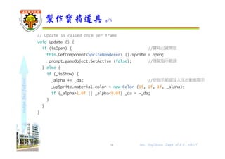 shapethefuture
// Update is called once per frame
void Update () {
if (isOpen) { //寶箱已被開啟
this.GetComponent<SpriteRenderer> ().sprite = open;
_prompt.gameObject.SetActive (false); //隱藏指示箭頭
} else {
if (_isShow) {
_alpha += _da; //使指示箭頭淡入淡出動態顯示
_upSprite.material.color = new Color (1f, 1f, 1f, _alpha);
if (_alpha>1.0f || _alpha<0.0f) _da = -_da;
}
}
}
製作寶箱道具 4/6
24 Wu, ShyiShiou Dept. of E.E., NKUT
 