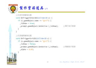 shapethefuture
//玩家到達寶箱位置
void OnTriggerEnter2D(Collider2D c) {
if (c.gameObject.name == "girl") {
_isShow = true;
_prompt.gameObject.SetActive (_isShow); //顯示指示箭頭
}
}
//玩家離開寶箱位置
void OnTriggerExit2D(Collider2D c) {
if (c.gameObject.name == "girl") {
_isShow = false;
_prompt.gameObject.SetActive (_isShow); //隱藏指示箭頭
_alpha = 0.0f;
}
}
}
製作寶箱道具 5/6
25 Wu, ShyiShiou Dept. of E.E., NKUT
 