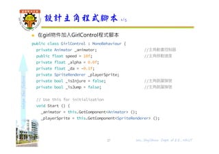 shapethefuture
 在girl物件加入GirlControl程式腳本
public class GirlControl : MonoBehaviour {
private Animator _animator; //主角動畫控制器
public float speed = 10f; //主角移動速度
private float _alpha = 0.0f;
private float _da = -0.1f;
private SpriteRenderer _playerSprite;
private bool _isInjure = false; //主角跳躍旗號
private bool _isJump = false; //主角跳躍旗號
// Use this for initialization
void Start () {
_animator = this.GetComponent<Animator> ();
_playerSprite = this.GetComponent<SpriteRenderer> ();
}
設計主角程式腳本 1/5
27 Wu, ShyiShiou Dept. of E.E., NKUT
 