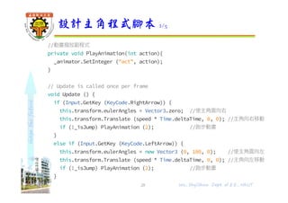 shapethefuture
//動畫撥放副程式
private void PlayAnimation(int action){
_animator.SetInteger ("act", action);
}
// Update is called once per frame
void Update () {
if (Input.GetKey (KeyCode.RightArrow)) {
this.transform.eulerAngles = Vector3.zero; //使主角面向右
this.transform.Translate (speed * Time.deltaTime, 0, 0); //主角向右移動
if (!_isJump) PlayAnimation (2); //跑步動畫
}
else if (Input.GetKey (KeyCode.LeftArrow)) {
this.transform.eulerAngles = new Vector3 (0, 180, 0); //使主角面向左
this.transform.Translate (speed * Time.deltaTime, 0, 0); //主角向左移動
if (!_isJump) PlayAnimation (2); //跑步動畫
}
設計主角程式腳本 2/5
28 Wu, ShyiShiou Dept. of E.E., NKUT
 