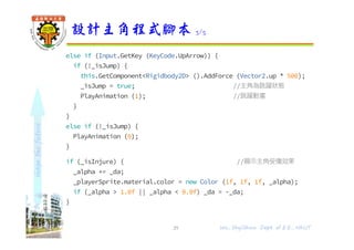 shapethefuture
else if (Input.GetKey (KeyCode.UpArrow)) {
if (!_isJump) {
this.GetComponent<Rigidbody2D> ().AddForce (Vector2.up * 500);
_isJump = true; //主角為跳躍狀態
PlayAnimation (1); //跳躍動畫
}
}
else if (!_isJump) {
PlayAnimation (0);
}
if (_isInjure) { //顯示主角受傷效果
_alpha += _da;
_playerSprite.material.color = new Color (1f, 1f, 1f, _alpha);
if (_alpha > 1.0f || _alpha < 0.0f) _da = -_da;
}
}
設計主角程式腳本 3/5
29 Wu, ShyiShiou Dept. of E.E., NKUT
 