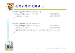 shapethefuture
void OnTriggerEnter2D(Collider2D c) {
if (c.gameObject.tag == "trap") { //主角碰到陷阱
_isInjure = true; //主角為受傷狀態
}
}
void OnTriggerExit2D(Collider2D c) {
if (c.gameObject.name == "trap") { //主角脫離陷阱
_isInjure = false; //主角為正常狀態
_playerSprite.material.color = new Color (1f, 1f, 1f, 1f);
}
}
設計主角程式腳本 4/5
30 Wu, ShyiShiou Dept. of E.E., NKUT
 