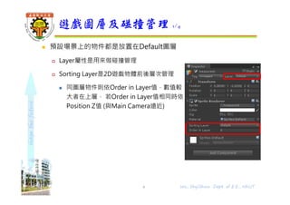 shapethefuture
 預設場景上的物件都是放置在Default圖層
 Layer屬性是用來做碰撞管理
 Sorting Layer是2D遊戲物體前後層次管理
 同圖層物件則依Order in Layer值，數值較
大者在上層， 若Order in Layer值相同時依
Position Z值 (與Main Camera遠近)
遊戲圖層及碰撞管理 1/4
Wu, ShyiShiou Dept. of E.E., NKUT6
 
