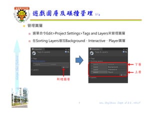 shapethefuture
 管理圖層
 選單命令Edit>Project Settings>Tags and Layers來管理圖層
 在Sorting Layers增加Background、Interactive、Player圖層
遊戲圖層及碰撞管理 2/4
下層
上層
Wu, ShyiShiou Dept. of E.E., NKUT7
新增圖層
 