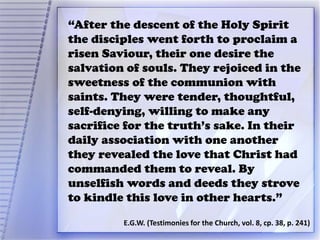 “After the descent of the Holy Spirit
the disciples went forth to proclaim a
risen Saviour, their one desire the
salvation of souls. They rejoiced in the
sweetness of the communion with
saints. They were tender, thoughtful,
self-denying, willing to make any
sacrifice for the truth’s sake. In their
daily association with one another
they revealed the love that Christ had
commanded them to reveal. By
unselfish words and deeds they strove
to kindle this love in other hearts.”
E.G.W. (Testimonies for the Church, vol. 8, cp. 38, p. 241)
 