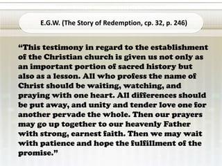 “This testimony in regard to the establishment
of the Christian church is given us not only as
an important portion of sacred history but
also as a lesson. All who profess the name of
Christ should be waiting, watching, and
praying with one heart. All differences should
be put away, and unity and tender love one for
another pervade the whole. Then our prayers
may go up together to our heavenly Father
with strong, earnest faith. Then we may wait
with patience and hope the fulfillment of the
promise.”
E.G.W. (The Story of Redemption, cp. 32, p. 246)
 