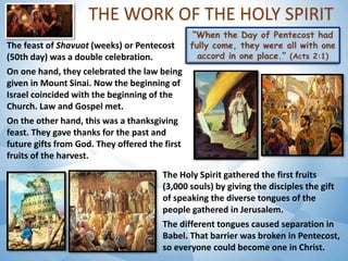 THE WORK OF THE HOLY SPIRIT
The feast of Shavuot (weeks) or Pentecost
(50th day) was a double celebration.
On one hand, they celebrated the law being
given in Mount Sinai. Now the beginning of
Israel coincided with the beginning of the
Church. Law and Gospel met.
On the other hand, this was a thanksgiving
feast. They gave thanks for the past and
future gifts from God. They offered the first
fruits of the harvest.
The Holy Spirit gathered the first fruits
(3,000 souls) by giving the disciples the gift
of speaking the diverse tongues of the
people gathered in Jerusalem.
The different tongues caused separation in
Babel. That barrier was broken in Pentecost,
so everyone could become one in Christ.
 