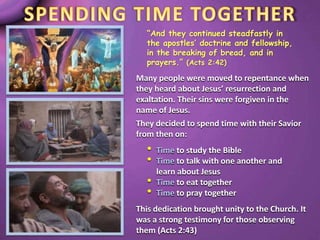 “And they continued steadfastly in
the apostles’ doctrine and fellowship,
in the breaking of bread, and in
prayers.” (Acts 2:42)
Many people were moved to repentance when
they heard about Jesus’ resurrection and
exaltation. Their sins were forgiven in the
name of Jesus.
They decided to spend time with their Savior
from then on:
• Time to study the Bible
• Time to talk with one another and
learn about Jesus
• Time to eat together
• Time to pray together
This dedication brought unity to the Church. It
was a strong testimony for those observing
them (Acts 2:43)
 