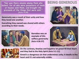 “Nor was there anyone among them who
lacked; for all who were possessors of lands
or houses sold them, and brought the
proceeds of the things that were sold.”
(Acts 4:34)
Generosity was a result of their unity and how
they loved one another.
Everything they owned was shared with others
according to their needs.
Barnabas was an
example of this
selfless generosity
(Acts 4:36-37)
On the contrary, Ananias and Sapphira let greed fill their heart
and they lied to the Holy Spirit (Acts 5:1-11)
Greed is a dangerous sin that undermines unity. It dwells in the
heart and it’s not externally visible.
 