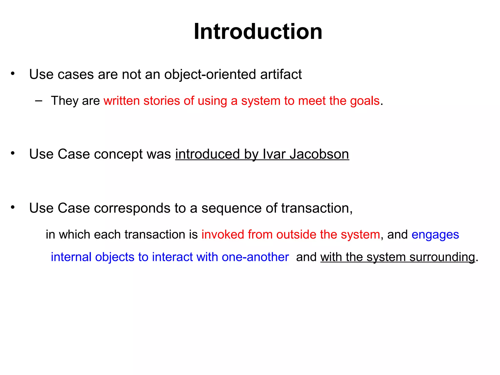 Introduction
• Use cases are not an object-oriented artifact
– They are written stories of using a system to meet the goals.
• Use Case concept was introduced by Ivar Jacobson
• Use Case corresponds to a sequence of transaction,
in which each transaction is invoked from outside the system, and engages
internal objects to interact with one-another and with the system surrounding.
 