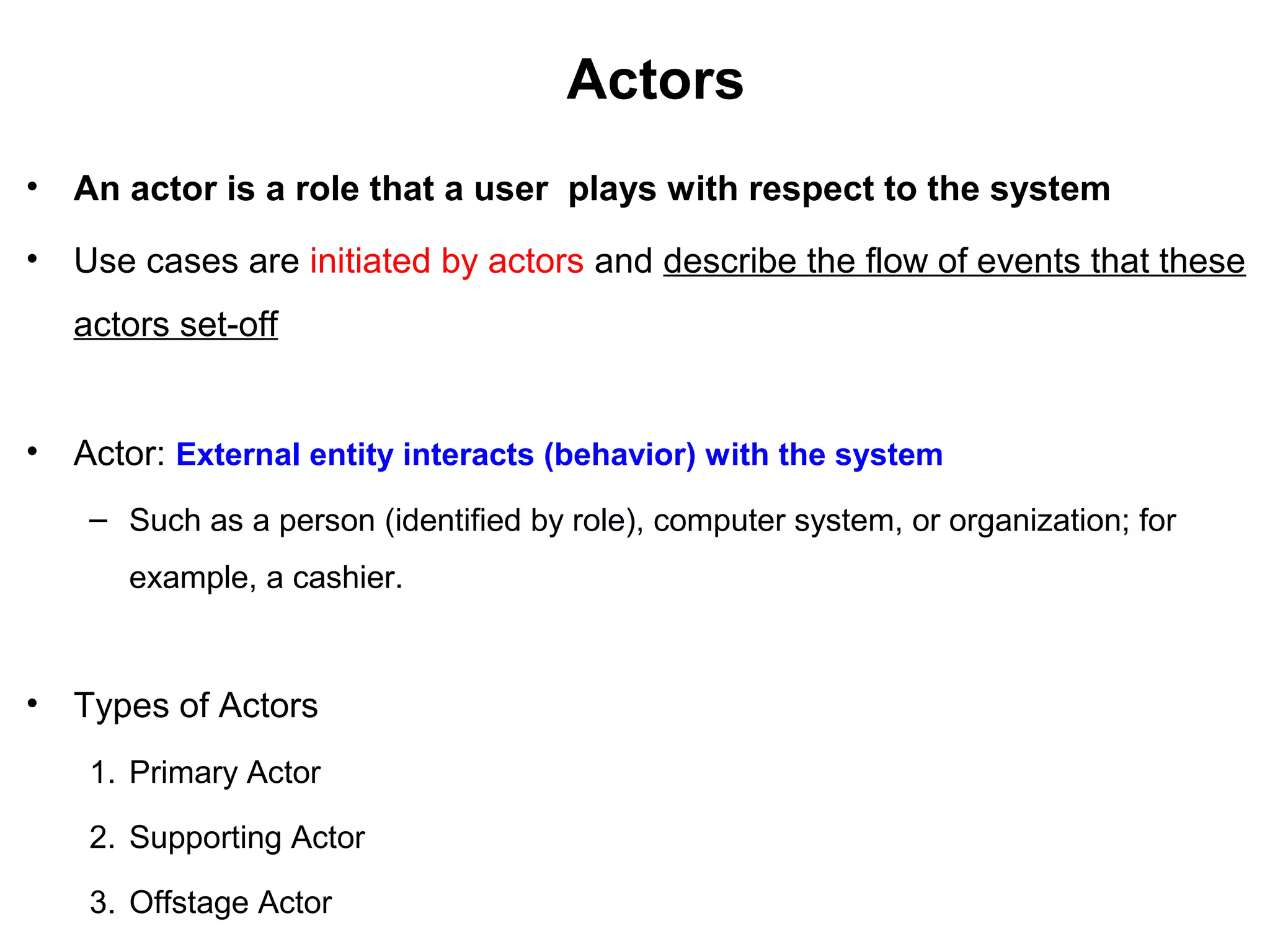 Actors
• An actor is a role that a user plays with respect to the system
• Use cases are initiated by actors and describe the flow of events that these
actors set-off
• Actor: External entity interacts (behavior) with the system
– Such as a person (identified by role), computer system, or organization; for
example, a cashier.
• Types of Actors
1. Primary Actor
2. Supporting Actor
3. Offstage Actor
 