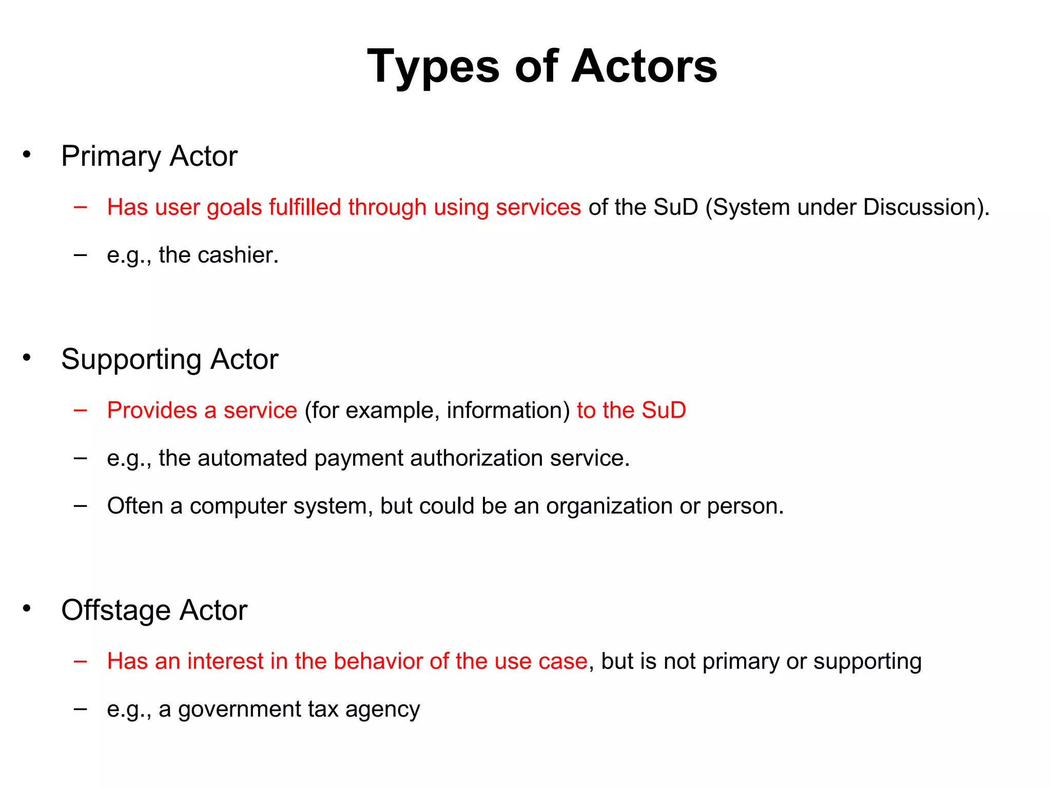 Types of Actors
• Primary Actor
– Has user goals fulfilled through using services of the SuD (System under Discussion).
– e.g., the cashier.
• Supporting Actor
– Provides a service (for example, information) to the SuD
– e.g., the automated payment authorization service.
– Often a computer system, but could be an organization or person.
• Offstage Actor
– Has an interest in the behavior of the use case, but is not primary or supporting
– e.g., a government tax agency
 