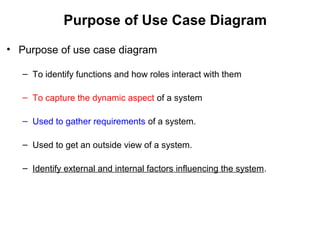 Purpose of Use Case Diagram
• Purpose of use case diagram
– To identify functions and how roles interact with them
– To capture the dynamic aspect of a system
– Used to gather requirements of a system.
– Used to get an outside view of a system.
– Identify external and internal factors influencing the system.
 