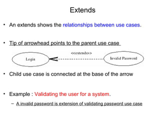 Extends
• An extends shows the relationships between use cases.
• Tip of arrowhead points to the parent use case
• Child use case is connected at the base of the arrow
• Example : Validating the user for a system.
– A invalid password is extension of validating password use case
 