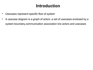 Introduction
• Usecases represent specific flow of system
• A usecase diagram is a graph of actors ,a set of usecases enclosed by a
system boundary,communication association b/w actors and usecases
 