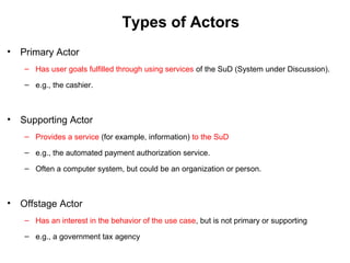 Types of Actors
• Primary Actor
– Has user goals fulfilled through using services of the SuD (System under Discussion).
– e.g., the cashier.
• Supporting Actor
– Provides a service (for example, information) to the SuD
– e.g., the automated payment authorization service.
– Often a computer system, but could be an organization or person.
• Offstage Actor
– Has an interest in the behavior of the use case, but is not primary or supporting
– e.g., a government tax agency
 