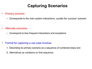 Capturing Scenarios
• Primary scenario
– Corresponds to the main system interactions, usually the ‘success’ scenario
• Alternate scenarios
– Correspond to less frequent interactions and exceptions
• Format for capturing a use case involves
1. Describing its primary scenario as a sequence of numbered steps and
2. Alternatives as variations on that sequence.
 