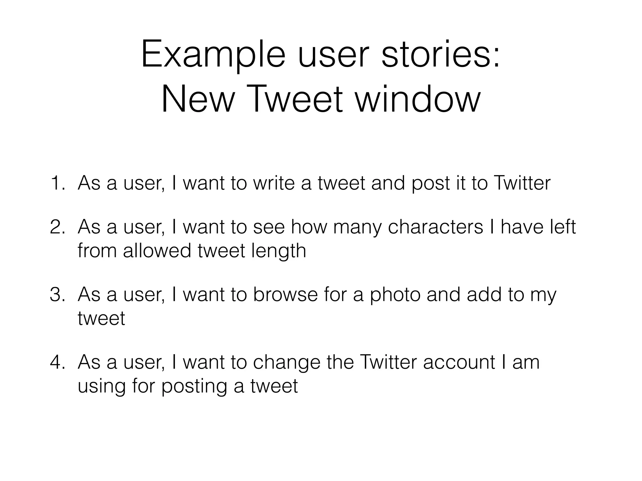 Example user stories:
New Tweet window
1. As a user, I want to write a tweet and post it to Twitter
2. As a user, I want to see how many characters I have left
from allowed tweet length
3. As a user, I want to browse for a photo and add to my
tweet
4. As a user, I want to change the Twitter account I am
using for posting a tweet
 