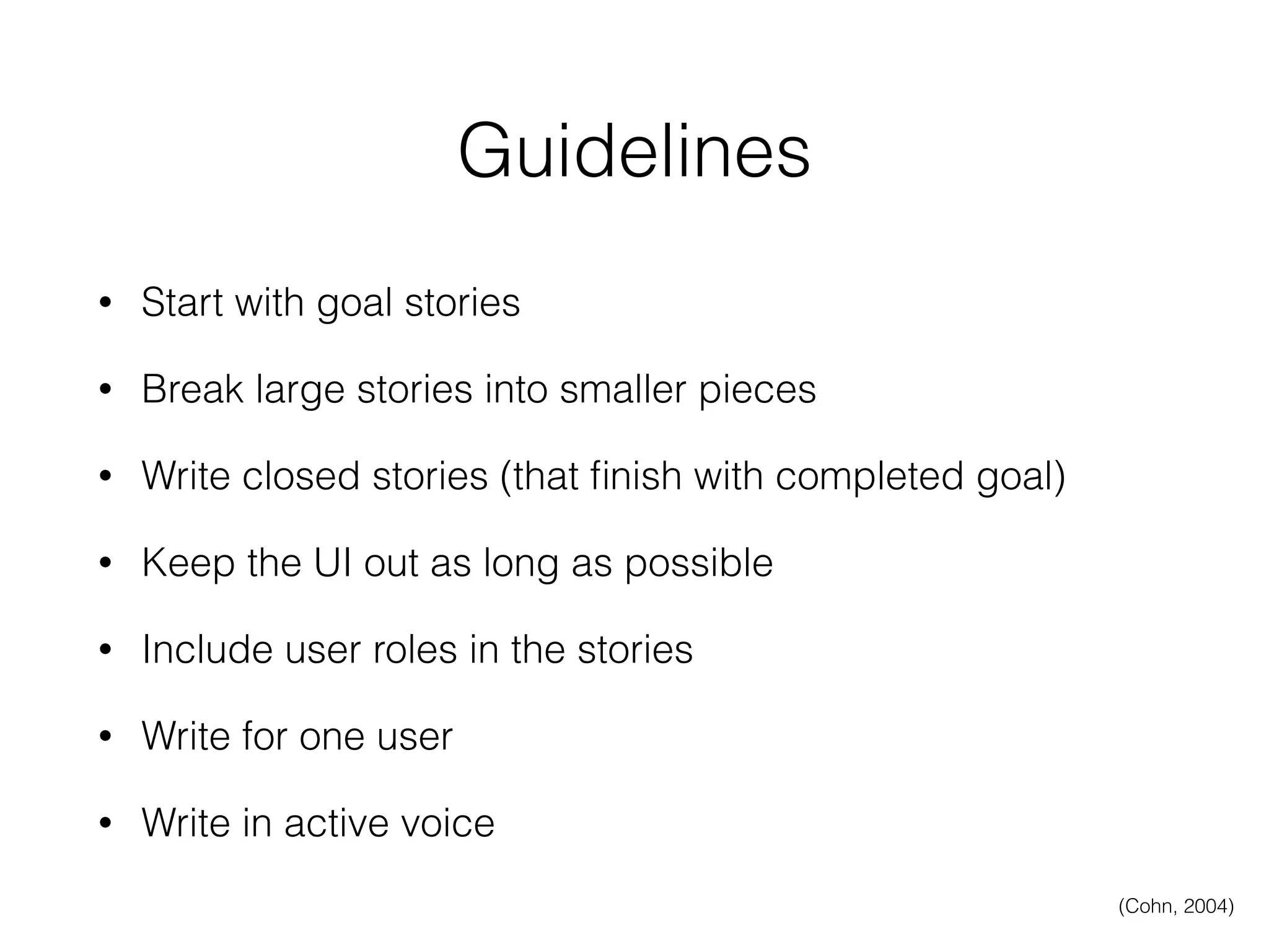 Guidelines
• Start with goal stories
• Break large stories into smaller pieces
• Write closed stories (that ﬁnish with completed goal)
• Keep the UI out as long as possible
• Include user roles in the stories
• Write for one user
• Write in active voice
(Cohn, 2004)
 