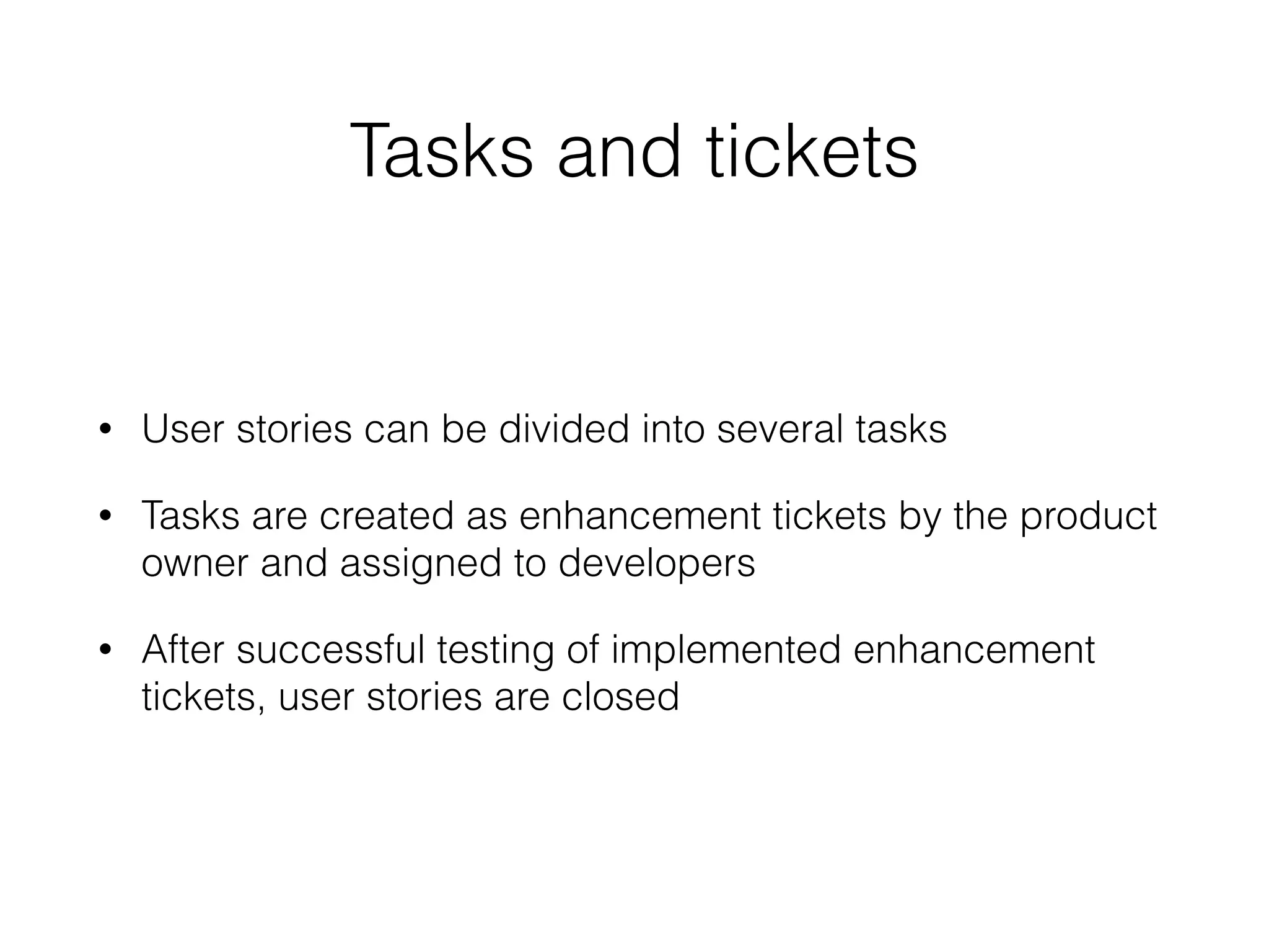 Tasks and tickets
• User stories can be divided into several tasks
• Tasks are created as enhancement tickets by the product
owner and assigned to developers
• After successful testing of implemented enhancement
tickets, user stories are closed
 