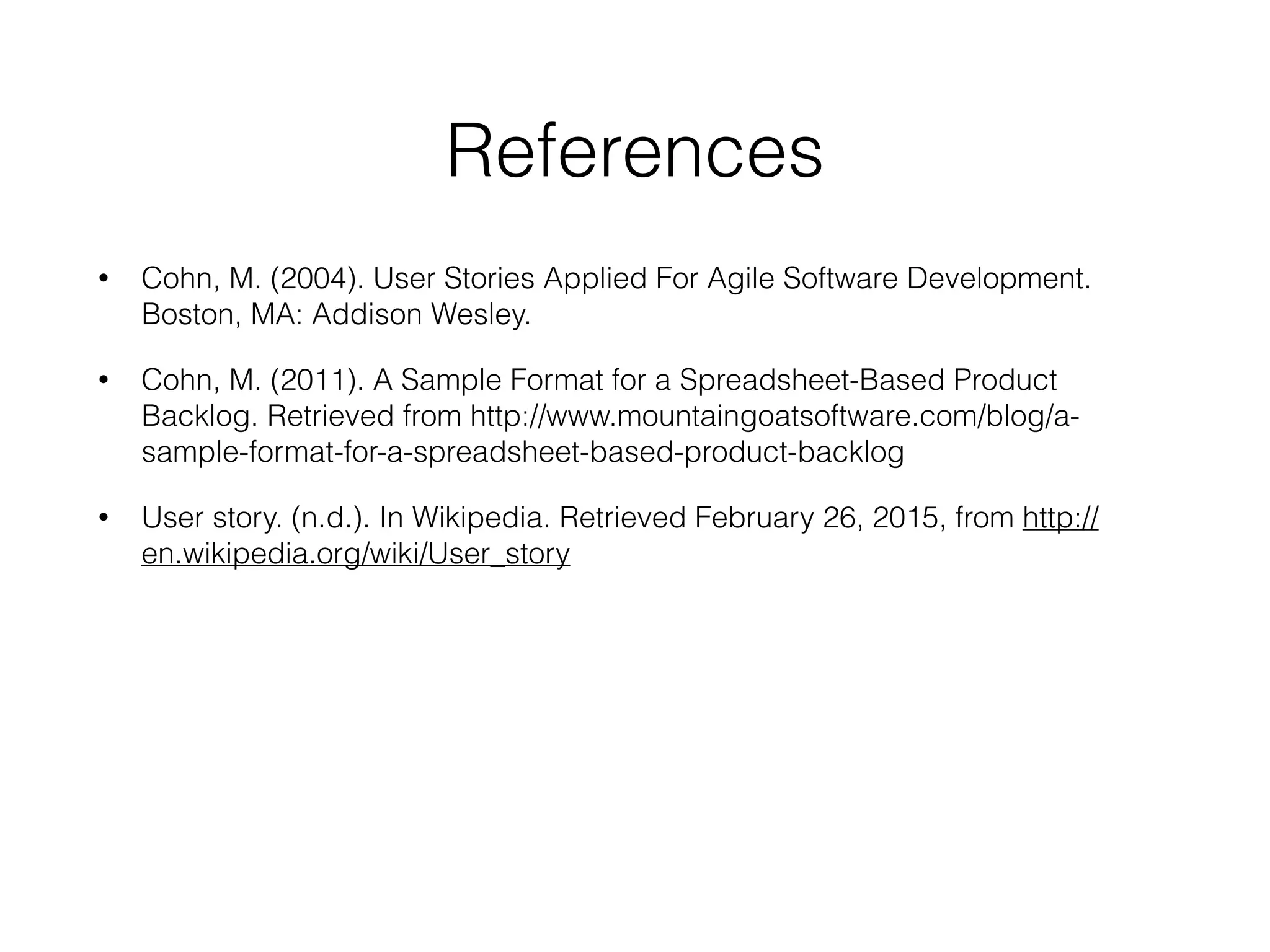 References
• Cohn, M. (2004). User Stories Applied For Agile Software Development.
Boston, MA: Addison Wesley.
• Cohn, M. (2011). A Sample Format for a Spreadsheet-Based Product
Backlog. Retrieved from http://www.mountaingoatsoftware.com/blog/a-
sample-format-for-a-spreadsheet-based-product-backlog
• User story. (n.d.). In Wikipedia. Retrieved February 26, 2015, from http://
en.wikipedia.org/wiki/User_story
 