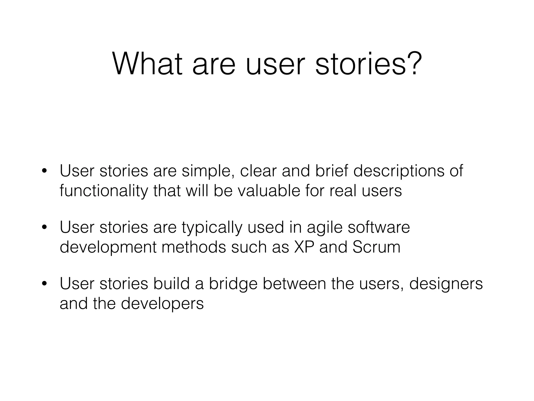 What are user stories?
• User stories are simple, clear and brief descriptions of
functionality that will be valuable for real users
• User stories are typically used in agile software
development methods such as XP and Scrum
• User stories build a bridge between the users, designers
and the developers
 