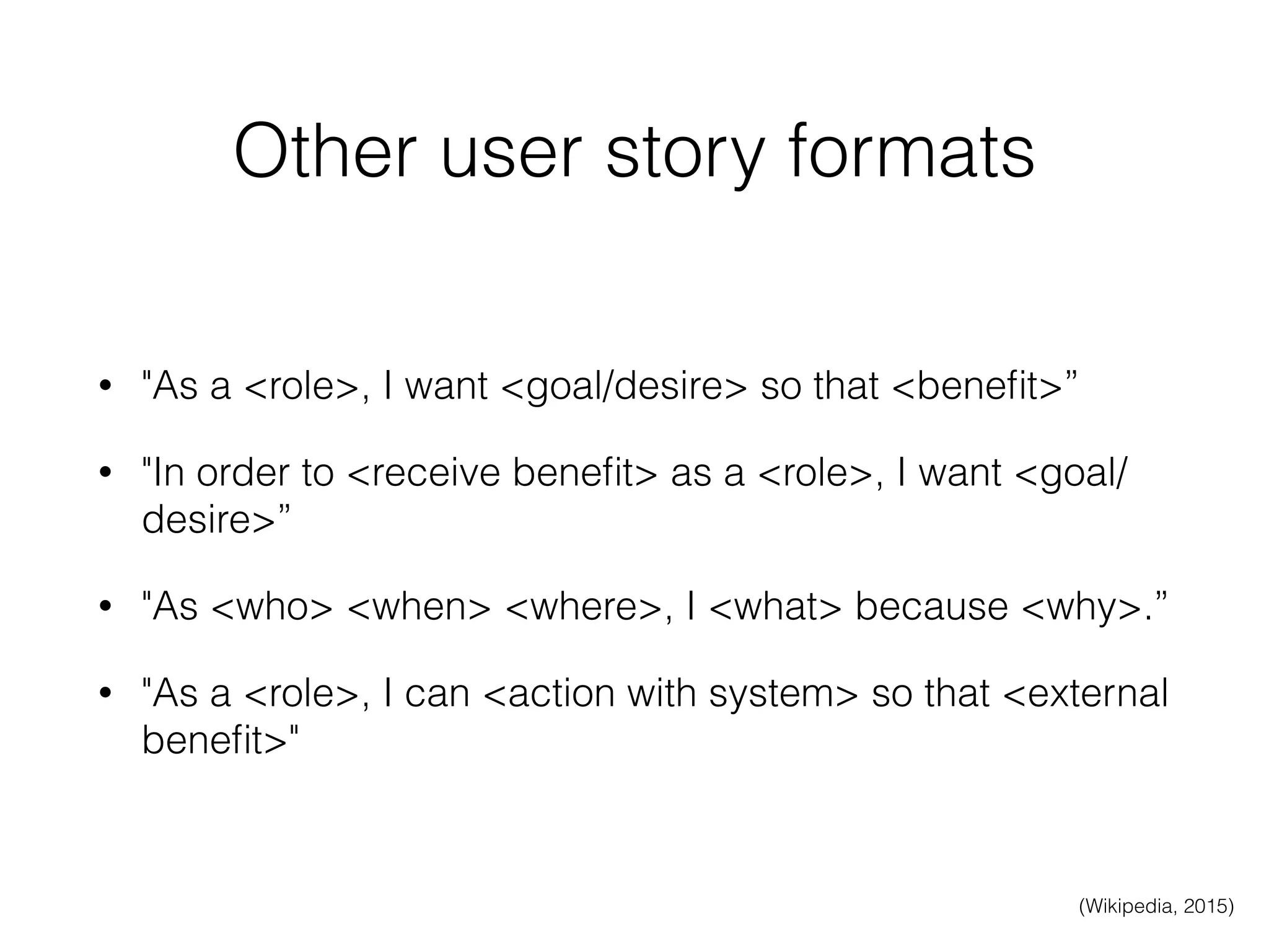 Other user story formats
• "As a <role>, I want <goal/desire> so that <beneﬁt>”
• "In order to <receive beneﬁt> as a <role>, I want <goal/
desire>”
• "As <who> <when> <where>, I <what> because <why>.”
• "As a <role>, I can <action with system> so that <external
beneﬁt>"
(Wikipedia, 2015)
 