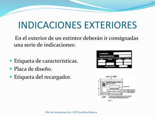 INDICACIONES EXTERIORES 
En el exterior de un extintor deberán ir consignadas 
una serie de indicaciones: 
 Etiqueta de características. 
 Placa de diseño. 
 Etiqueta del recargador. 
Plan de Autoprotección CEIP Josefina Aldecoa 
 